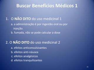 Buscar Benefícios Médicos 1
1. O NÃO DITO do uso medicinal 1
a. a administração é por ingestão oral ou por
injeção.
b. fumada, não se pode calcular a dose
2. O NÃO DITO do uso medicinal 2
a. efeitos anticonvulsivantes
b. efeitos anti-náusea
c. efeitos analgésicos
d. efeitos tranquilizantes
21
 