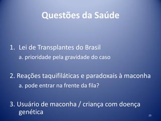 Questões da Saúde
1. Lei de Transplantes do Brasil
a. prioridade pela gravidade do caso
2. Reações taquifiláticas e paradoxais à maconha
a. pode entrar na frente da fila?
3. Usuário de maconha / criança com doença
genética 23
 