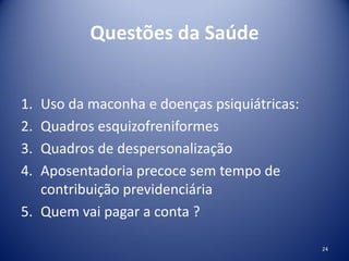 Questões da Saúde
1. Uso da maconha e doenças psiquiátricas:
2. Quadros esquizofreniformes
3. Quadros de despersonalização
4. Aposentadoria precoce sem tempo de
contribuição previdenciária
5. Quem vai pagar a conta ?
24
 
