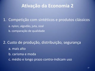 Ativação da Economia 2
1. Competição com sintéticos e produtos clássicos
a. nylon, algodão, juta, sizal
b. comparação de qualidade
2. Custo de produção, distribuição, segurança
a. mais alto
b. carisma e moda
c. médio e longo prazo contra-indicam uso
27
 