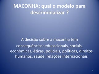 MACONHA: qual o modelo para
descriminalizar ?
A decisão sobre a maconha tem
consequências: educacionais, sociais,
econômicas, éticas, policiais, políticas, direitos
humanos, saúde, relações internacionais
7
 