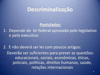Descriminalização
Postulados:
1. Depende de lei federal aprovada pelo legislativo
e pelo executivo
2. E não deverá ser lei com poucos artigos:
Deverão ser suficientes para prever as questões:
educacionais, sociais, econômicas, éticas,
policiais, políticas, direitos humanos, saúde,
relações internacionais
8
 