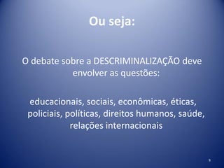 Ou seja:
O debate sobre a DESCRIMINALIZAÇÃO deve
envolver as questões:
educacionais, sociais, econômicas, éticas,
policiais, políticas, direitos humanos, saúde,
relações internacionais
9
 