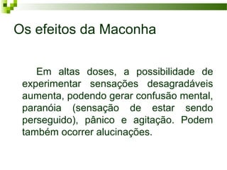 Os efeitos da Maconha

    Em altas doses, a possibilidade de
 experimentar sensações desagradáveis
 aumenta, podendo gerar confusão mental,
 paranóia (sensação de estar sendo
 perseguido), pânico e agitação. Podem
 também ocorrer alucinações.
 