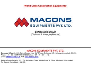 MACONS EQUIPMENTS PVT. LTD.
Corporate Office :304/305, Sarthik Square, Near GNFC Tower, Bodakdev, S.G. Highway, Ahmedabad - 380054.
Phone: + 91 – 79 – 6661 1442, 6545 0945, Fax: + 91 – 79 – 6661 1442
E-mail: info@macons.co.in, Web: www.macons.co.in
Works:- Survey Block No. 212 / 216, Mahalaxmi Estate, Matoda Patia, Nr. Claris, Vill:- Vasna Chacharwadi,
Ta.- Sanand, Ahmedabad – 382 220.
DHARMESH SURELIA
(Chairman & Managing Director)
‘World Class Construction Equipments’
 