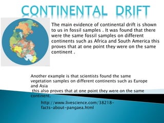 The main evidence of continental drift is shown
to us in fossil samples . It was found that there
were the same fossil samples on different
continents such as Africa and South America this
proves that at one point they were on the same
continent .
Another example is that scientists found the same
vegetation samples on different continents such as Europe
and Asia
this also proves that at one point they were on the same
continent.
http://www.livescience.com/38218-
facts-about-pangaea.html
 