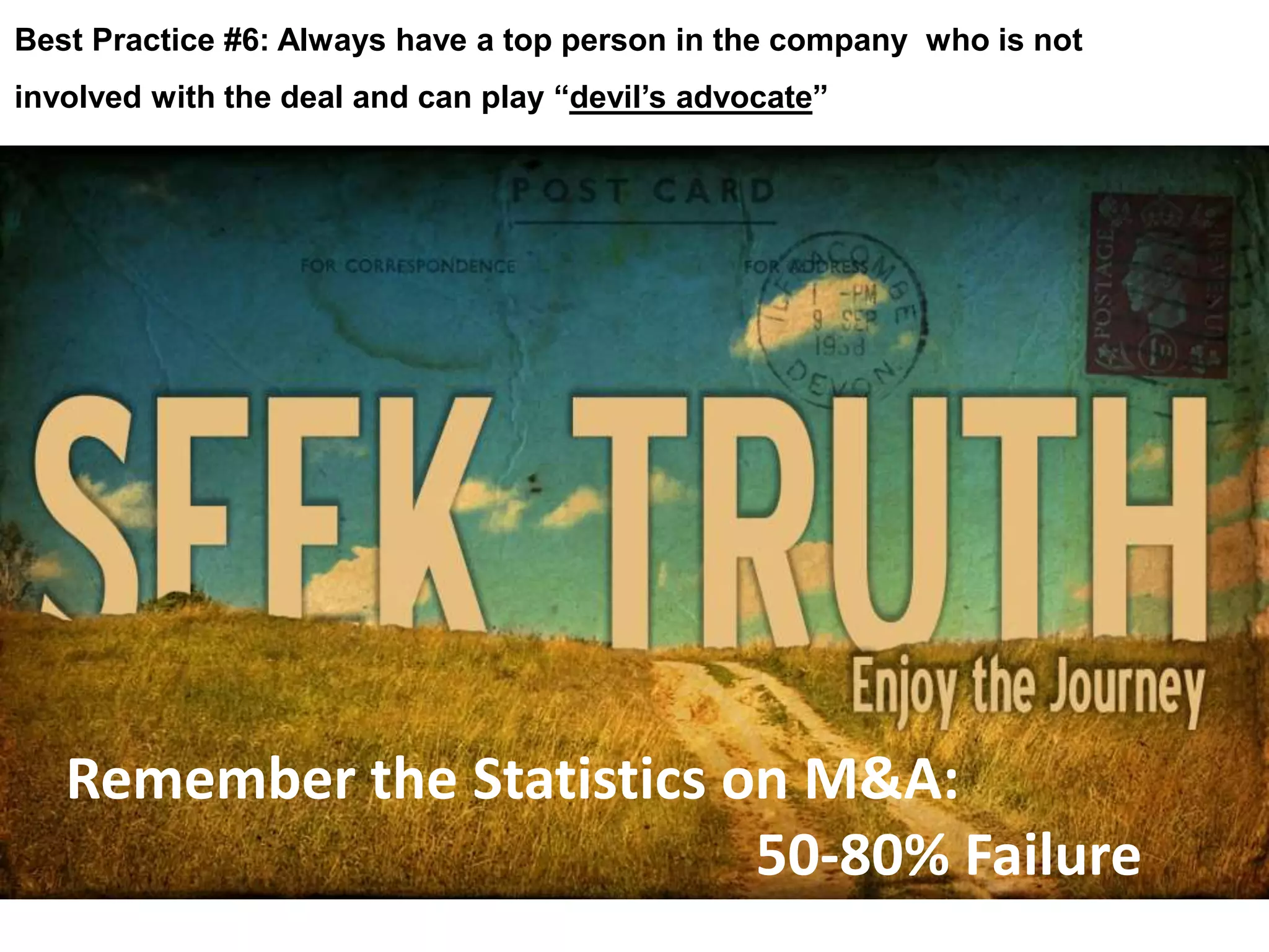 Best Practice #6: Always have a top person in the company who is not 
involved with the deal and can play “devil’s advocate” 
Remember the Statistics on M&A: 
50-80% Failure 
 