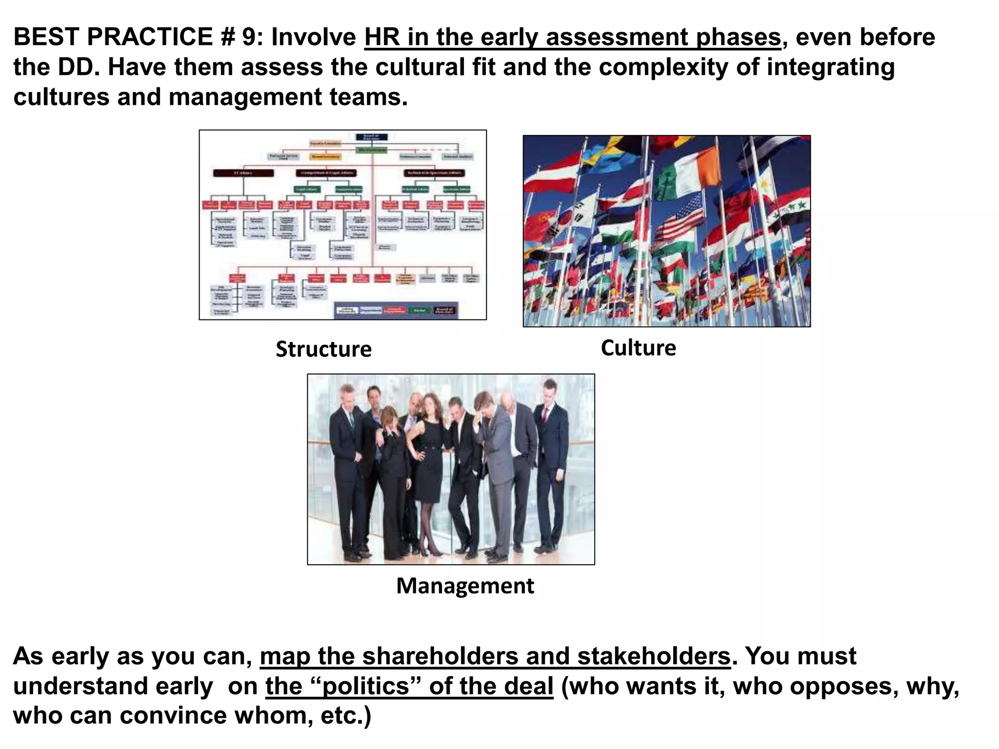 BEST PRACTICE # 9: Involve HR in the early assessment phases, even before 
the DD. Have them assess the cultural fit and the complexity of integrating 
cultures and management teams. 
Structure Culture 
Management 
As early as you can, map the shareholders and stakeholders. You must 
understand early on the “politics” of the deal (who wants it, who opposes, why, 
who can convince whom, etc.) 
 
