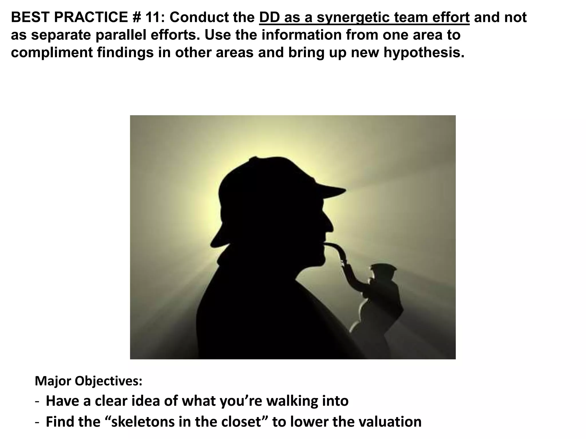 BEST PRACTICE # 11: Conduct the DD as a synergetic team effort and not 
as separate parallel efforts. Use the information from one area to 
compliment findings in other areas and bring up new hypothesis. 
Major Objectives: 
- Have a clear idea of what you’re walking into 
- Find the “skeletons in the closet” to lower the valuation 
 