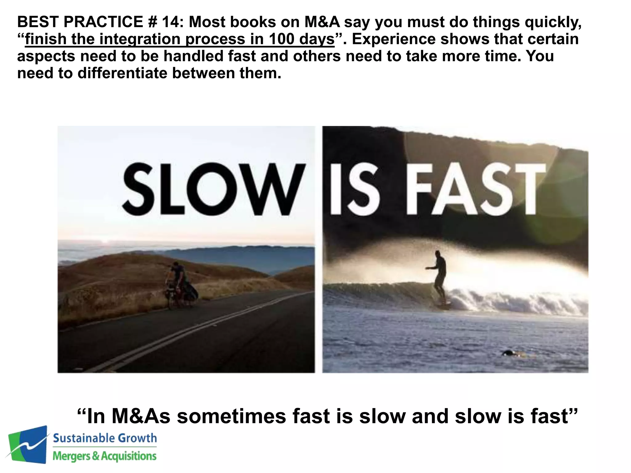 BEST PRACTICE # 14: Most books on M&A say you must do things quickly, 
“finish the integration process in 100 days”. Experience shows that certain 
aspects need to be handled fast and others need to take more time. You 
need to differentiate between them. 
“In M&As sometimes fast is slow and slow is fast” 
 