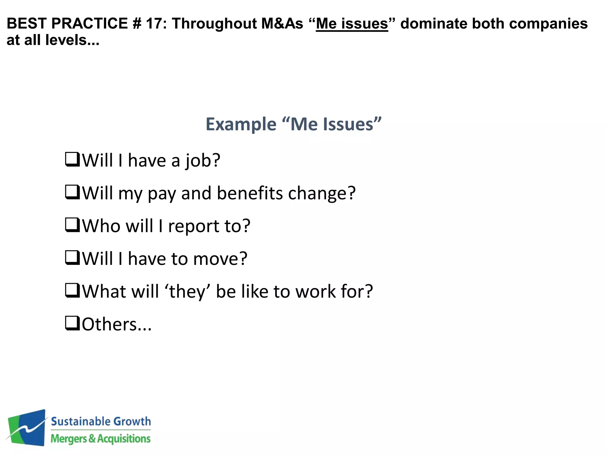 BEST PRACTICE # 17: Throughout M&As “Me issues” dominate both companies 
at all levels... 
Will I have a job? 
Will my pay and benefits change? 
Who will I report to? 
Will I have to move? 
What will ‘they’ be like to work for? 
Others... 
Example “Me Issues” 
 