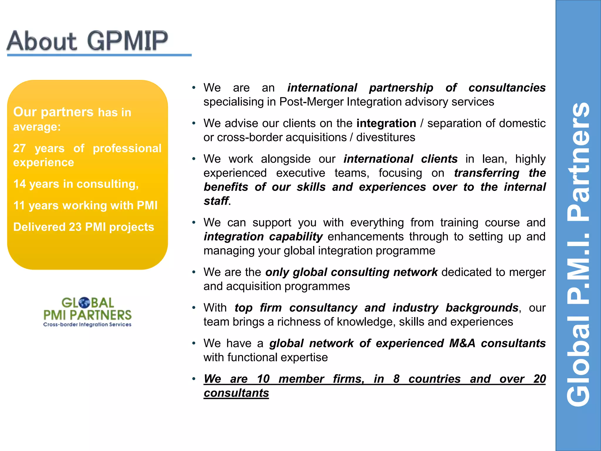• We are an international partnership of consultancies 
specialising in Post-Merger Integration advisory services 
• We advise our clients on the integration / separation of domestic 
or cross-border acquisitions / divestitures 
• We work alongside our international clients in lean, highly 
experienced executive teams, focusing on transferring the 
benefits of our skills and experiences over to the internal 
staff. 
• We can support you with everything from training course and 
integration capability enhancements through to setting up and 
managing your global integration programme 
• We are the only global consulting network dedicated to merger 
and acquisition programmes 
• With top firm consultancy and industry backgrounds, our 
team brings a richness of knowledge, skills and experiences 
• We have a global network of experienced M&A consultants 
with functional expertise 
• We are 10 member firms, in 8 countries and over 20 
consultants 
Global P.M.I. Partners 
Our partners has in 
average: 
27 years of professional 
experience 
14 years in consulting, 
11 years working with PMI 
Delivered 23 PMI projects 
 