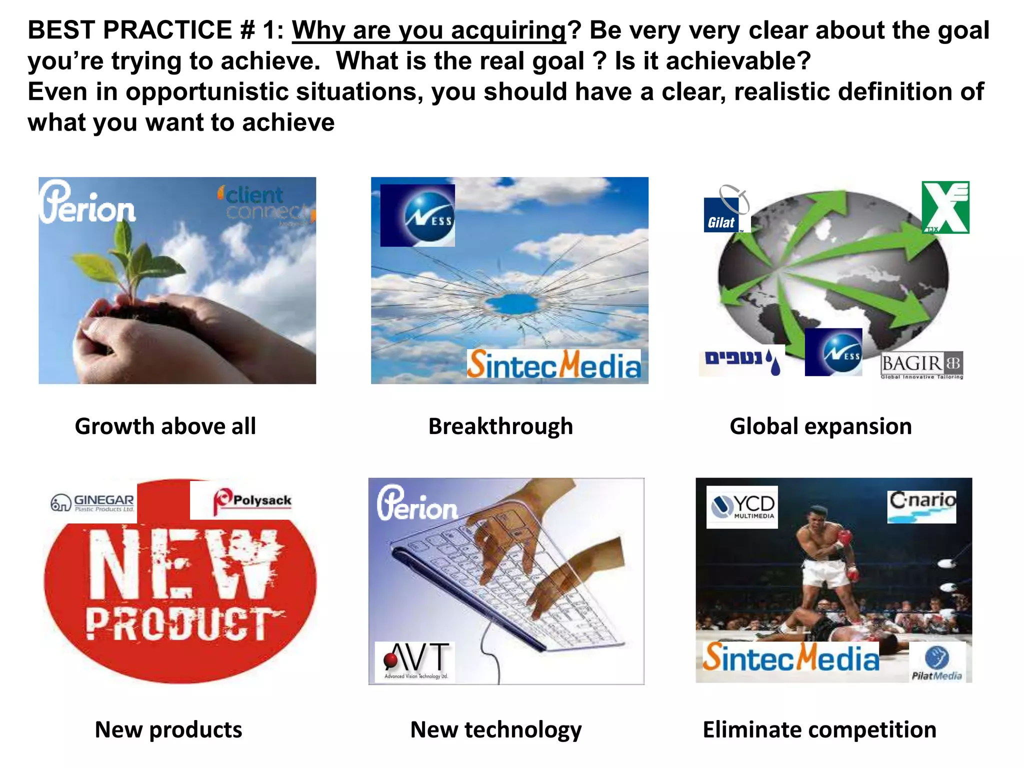 BEST PRACTICE # 1: Why are you acquiring? Be very very clear about the goal 
you’re trying to achieve. What is the real goal ? Is it achievable? 
Even in opportunistic situations, you should have a clear, realistic definition of 
what you want to achieve 
Growth above all Breakthrough Global expansion 
New products New technology Eliminate competition 
 
