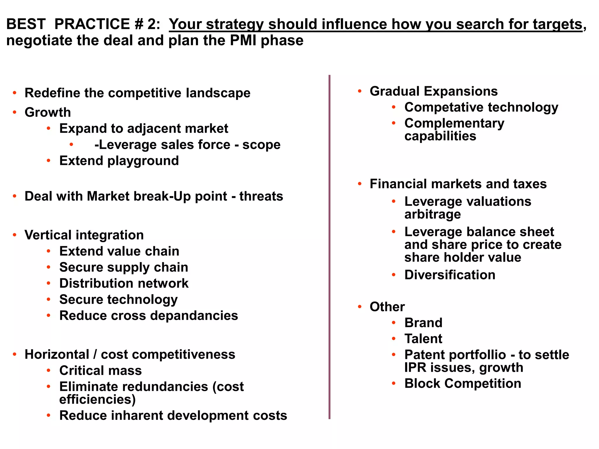 BEST PRACTICE # 2: Your strategy should influence how you search for targets, 
negotiate the deal and plan the PMI phase 
• Redefine the competitive landscape 
• Growth 
• Expand to adjacent market 
• -Leverage sales force - scope 
• Extend playground 
• Deal with Market break-Up point - threats 
• Vertical integration 
• Extend value chain 
• Secure supply chain 
• Distribution network 
• Secure technology 
• Reduce cross depandancies 
• Horizontal / cost competitiveness 
• Critical mass 
• Eliminate redundancies (cost 
efficiencies) 
• Reduce inharent development costs 
• Gradual Expansions 
• Competative technology 
• Complementary 
capabilities 
• Financial markets and taxes 
• Leverage valuations 
arbitrage 
• Leverage balance sheet 
and share price to create 
share holder value 
• Diversification 
• Other 
• Brand 
• Talent 
• Patent portfollio - to settle 
IPR issues, growth 
• Block Competition 
 