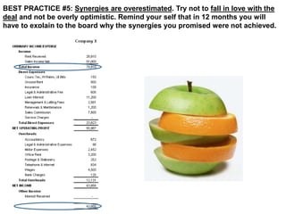 BEST PRACTICE #5: Synergies are overestimated. Try not to fall in love with the 
deal and not be overly optimistic. Remind your self that in 12 months you will 
have to explain to the board why the synergies you promised were not achieved. 
 