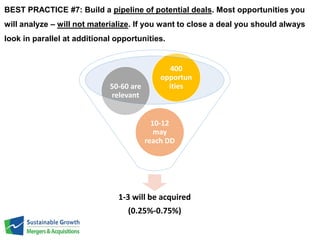 BEST PRACTICE #7: Build a pipeline of potential deals. Most opportunities you 
will analyze – will not materialize. If you want to close a deal you should always 
look in parallel at additional opportunities. 
400 
opportun 
ities 
10-12 
may 
reach DD 
50-60 are 
relevant 
1-3 will be acquired 
(0.25%-0.75%) 
 