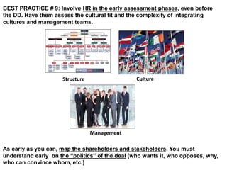 BEST PRACTICE # 9: Involve HR in the early assessment phases, even before 
the DD. Have them assess the cultural fit and the complexity of integrating 
cultures and management teams. 
Structure Culture 
Management 
As early as you can, map the shareholders and stakeholders. You must 
understand early on the “politics” of the deal (who wants it, who opposes, why, 
who can convince whom, etc.) 
 