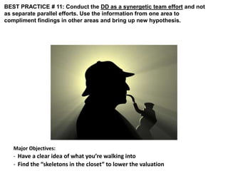 BEST PRACTICE # 11: Conduct the DD as a synergetic team effort and not 
as separate parallel efforts. Use the information from one area to 
compliment findings in other areas and bring up new hypothesis. 
Major Objectives: 
- Have a clear idea of what you’re walking into 
- Find the “skeletons in the closet” to lower the valuation 
 