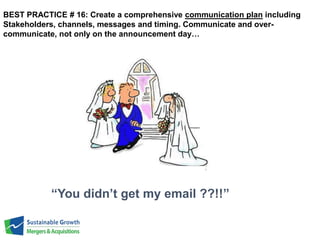 BEST PRACTICE # 16: Create a comprehensive communication plan including 
Stakeholders, channels, messages and timing. Communicate and over-communicate, 
not only on the announcement day… 
“You didn’t get my email ??!!” 
 