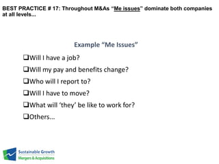 BEST PRACTICE # 17: Throughout M&As “Me issues” dominate both companies 
at all levels... 
Will I have a job? 
Will my pay and benefits change? 
Who will I report to? 
Will I have to move? 
What will ‘they’ be like to work for? 
Others... 
Example “Me Issues” 
 
