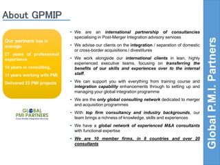• We are an international partnership of consultancies 
specialising in Post-Merger Integration advisory services 
• We advise our clients on the integration / separation of domestic 
or cross-border acquisitions / divestitures 
• We work alongside our international clients in lean, highly 
experienced executive teams, focusing on transferring the 
benefits of our skills and experiences over to the internal 
staff. 
• We can support you with everything from training course and 
integration capability enhancements through to setting up and 
managing your global integration programme 
• We are the only global consulting network dedicated to merger 
and acquisition programmes 
• With top firm consultancy and industry backgrounds, our 
team brings a richness of knowledge, skills and experiences 
• We have a global network of experienced M&A consultants 
with functional expertise 
• We are 10 member firms, in 8 countries and over 20 
consultants 
Global P.M.I. Partners 
Our partners has in 
average: 
27 years of professional 
experience 
14 years in consulting, 
11 years working with PMI 
Delivered 23 PMI projects 
 