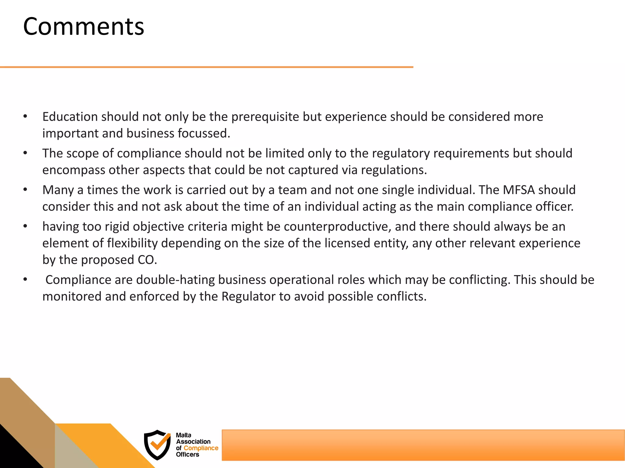 Comments
• Education should not only be the prerequisite but experience should be considered more
important and business focussed.
• The scope of compliance should not be limited only to the regulatory requirements but should
encompass other aspects that could be not captured via regulations.
• Many a times the work is carried out by a team and not one single individual. The MFSA should
consider this and not ask about the time of an individual acting as the main compliance officer.
• having too rigid objective criteria might be counterproductive, and there should always be an
element of flexibility depending on the size of the licensed entity, any other relevant experience
by the proposed CO.
• Compliance are double-hating business operational roles which may be conflicting. This should be
monitored and enforced by the Regulator to avoid possible conflicts.
 