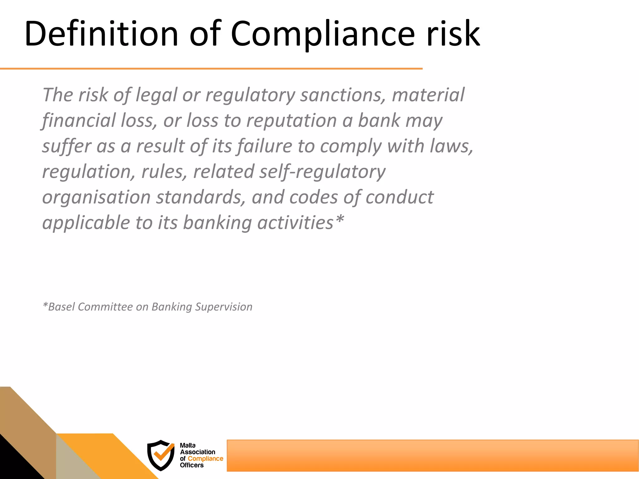 Definition of Compliance risk
The risk of legal or regulatory sanctions, material
financial loss, or loss to reputation a bank may
suffer as a result of its failure to comply with laws,
regulation, rules, related self-regulatory
organisation standards, and codes of conduct
applicable to its banking activities*
*Basel Committee on Banking Supervision
 