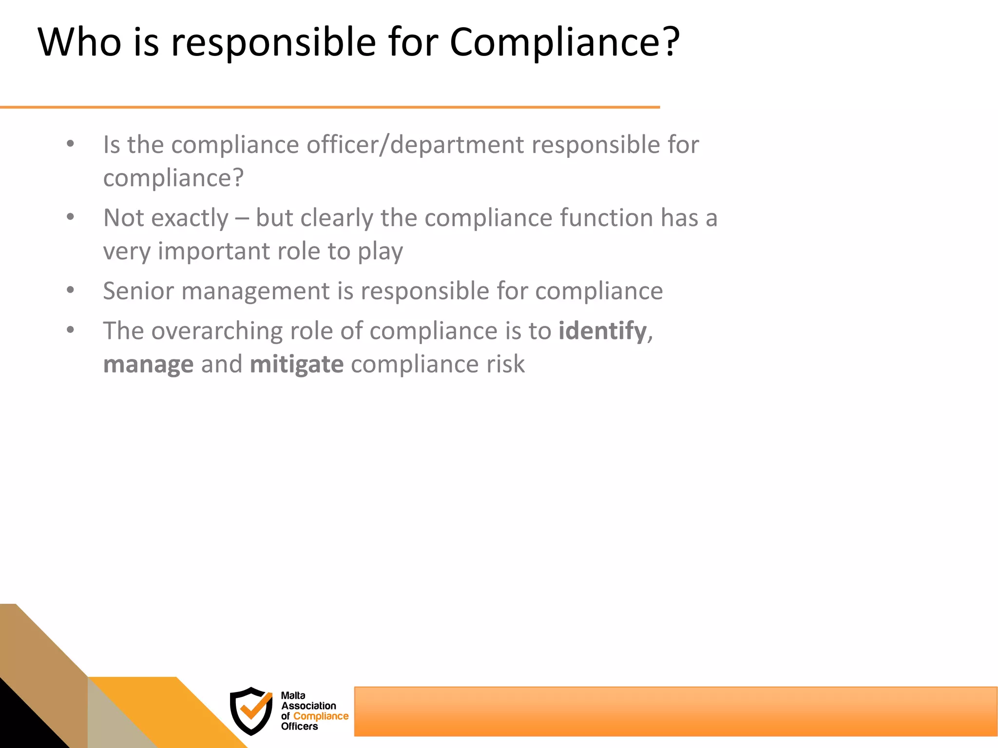 Who is responsible for Compliance?
• Is the compliance officer/department responsible for
compliance?
• Not exactly – but clearly the compliance function has a
very important role to play
• Senior management is responsible for compliance
• The overarching role of compliance is to identify,
manage and mitigate compliance risk
 