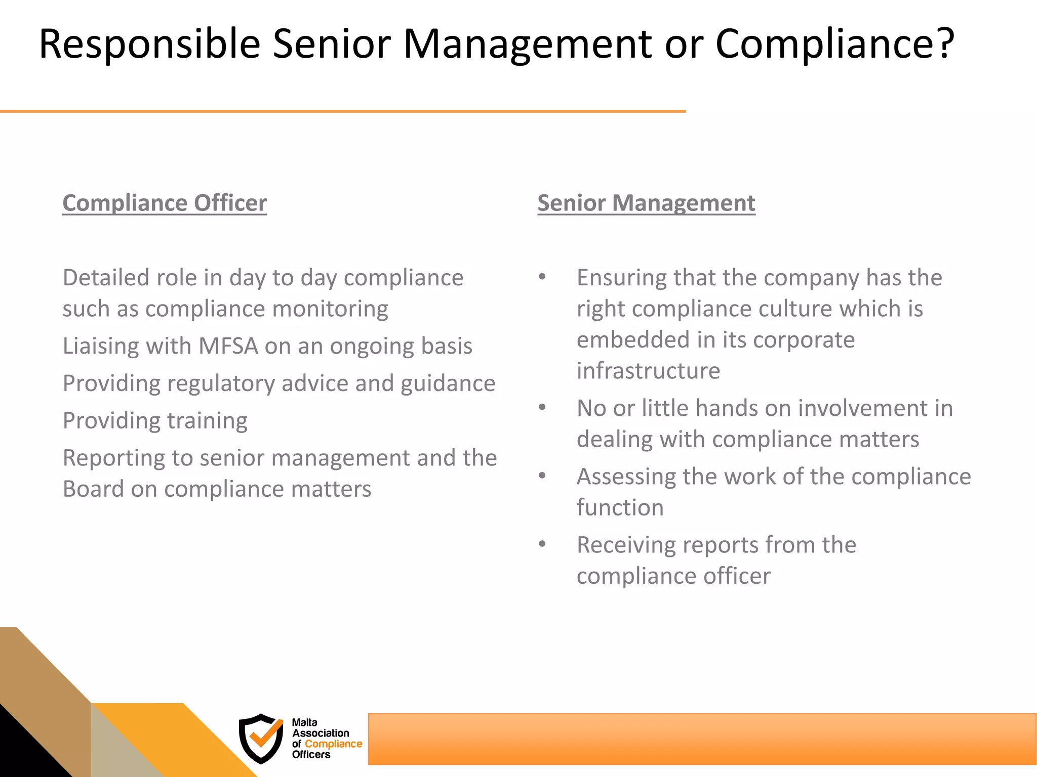 Responsible Senior Management or Compliance?
Compliance Officer
Detailed role in day to day compliance
such as compliance monitoring
Liaising with MFSA on an ongoing basis
Providing regulatory advice and guidance
Providing training
Reporting to senior management and the
Board on compliance matters
Senior Management
• Ensuring that the company has the
right compliance culture which is
embedded in its corporate
infrastructure
• No or little hands on involvement in
dealing with compliance matters
• Assessing the work of the compliance
function
• Receiving reports from the
compliance officer
 