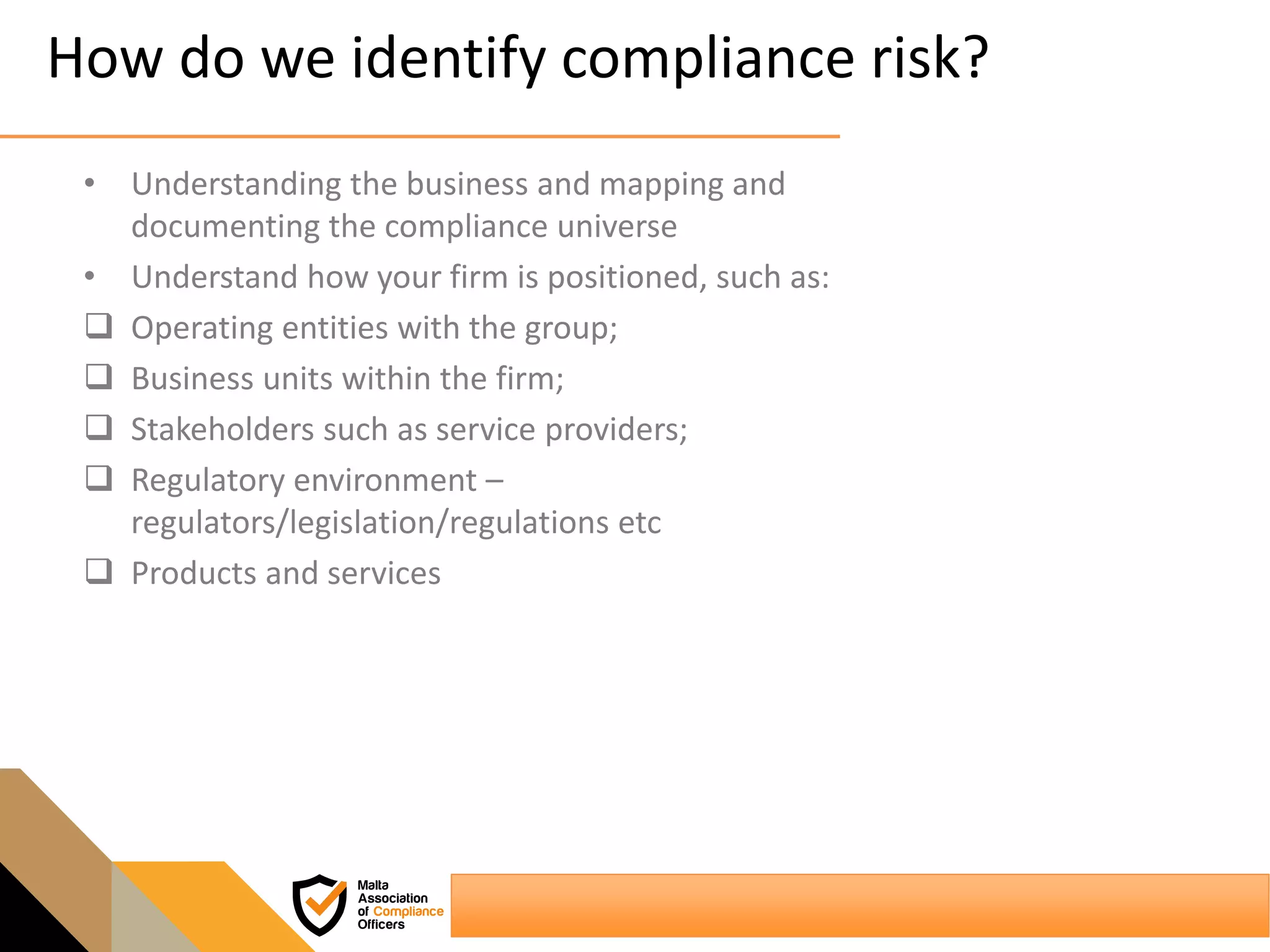 How do we identify compliance risk?
• Understanding the business and mapping and
documenting the compliance universe
• Understand how your firm is positioned, such as:
 Operating entities with the group;
 Business units within the firm;
 Stakeholders such as service providers;
 Regulatory environment –
regulators/legislation/regulations etc
 Products and services
 