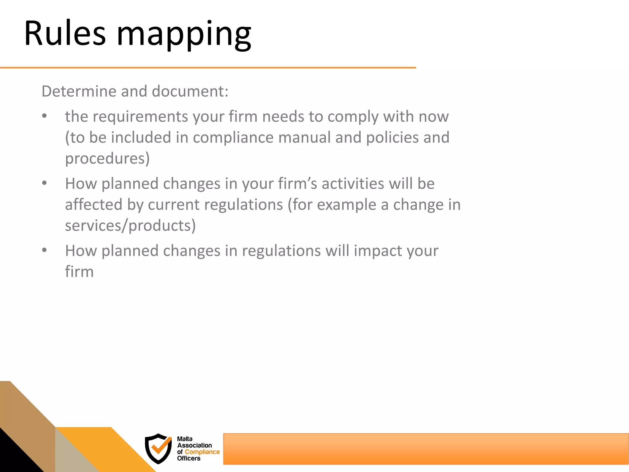 Rules mapping
Determine and document:
• the requirements your firm needs to comply with now
(to be included in compliance manual and policies and
procedures)
• How planned changes in your firm’s activities will be
affected by current regulations (for example a change in
services/products)
• How planned changes in regulations will impact your
firm
 