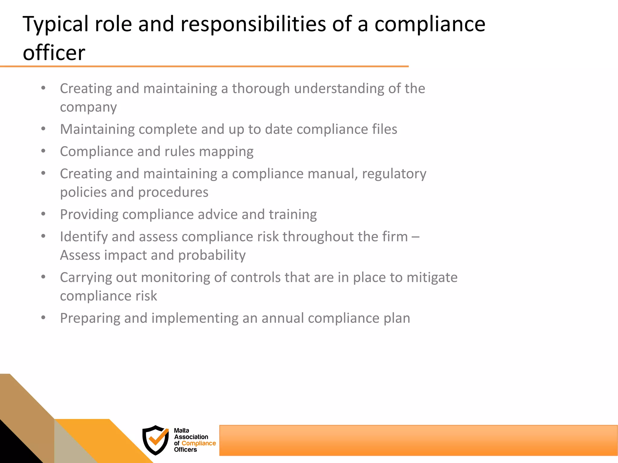 Typical role and responsibilities of a compliance
officer
• Creating and maintaining a thorough understanding of the
company
• Maintaining complete and up to date compliance files
• Compliance and rules mapping
• Creating and maintaining a compliance manual, regulatory
policies and procedures
• Providing compliance advice and training
• Identify and assess compliance risk throughout the firm –
Assess impact and probability
• Carrying out monitoring of controls that are in place to mitigate
compliance risk
• Preparing and implementing an annual compliance plan
 