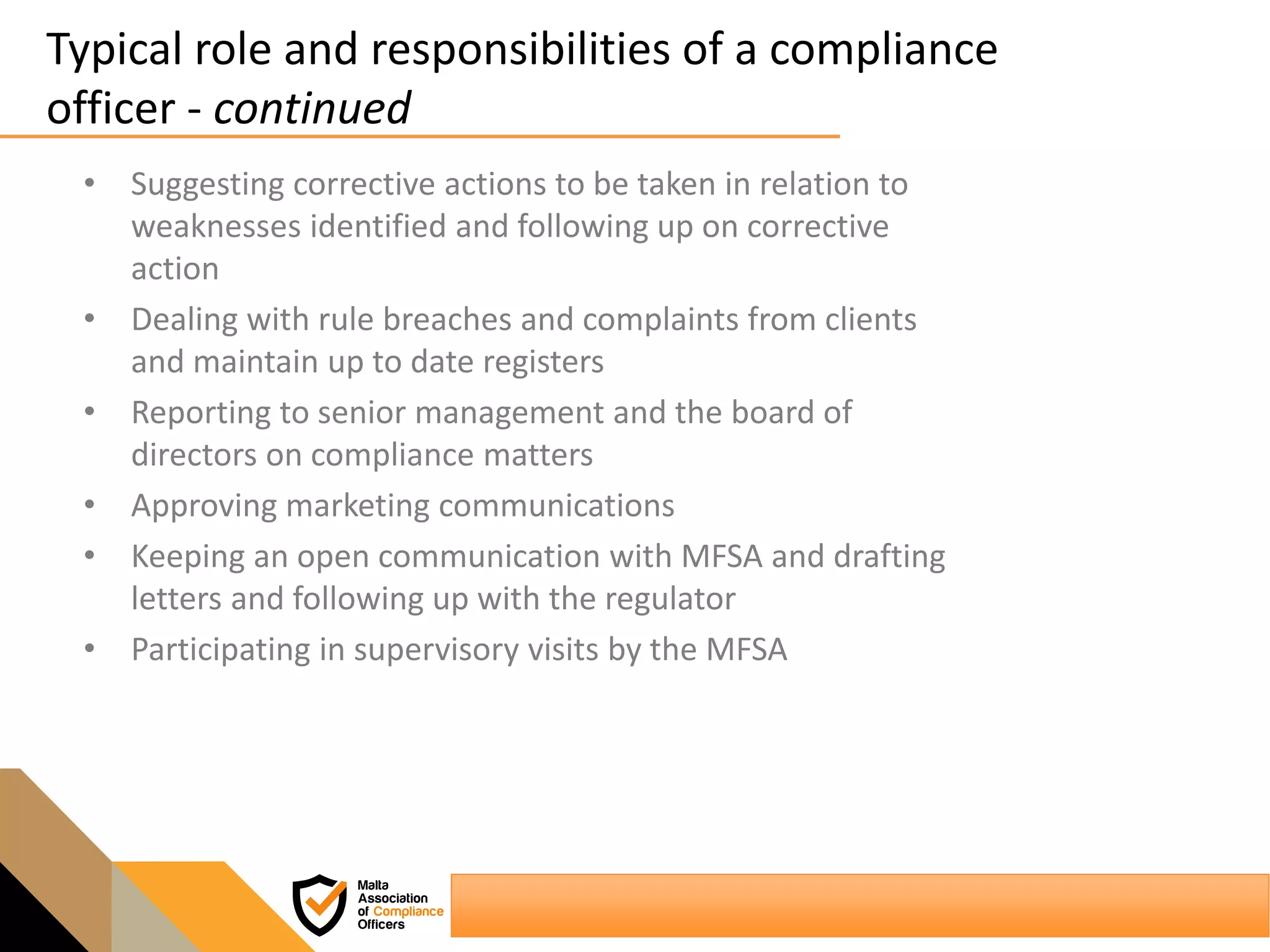 Typical role and responsibilities of a compliance
officer - continued
• Suggesting corrective actions to be taken in relation to
weaknesses identified and following up on corrective
action
• Dealing with rule breaches and complaints from clients
and maintain up to date registers
• Reporting to senior management and the board of
directors on compliance matters
• Approving marketing communications
• Keeping an open communication with MFSA and drafting
letters and following up with the regulator
• Participating in supervisory visits by the MFSA
 