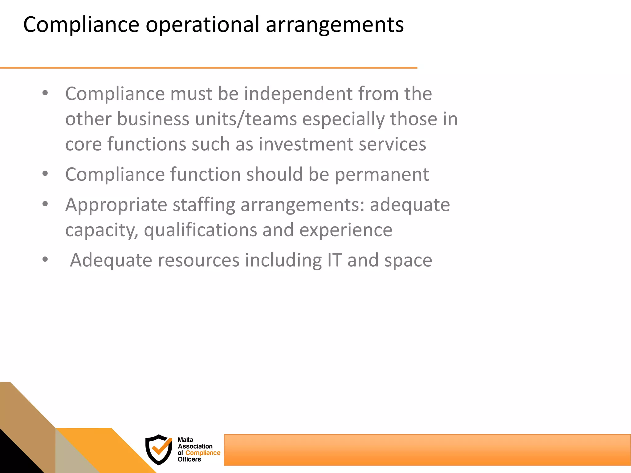 Compliance operational arrangements
• Compliance must be independent from the
other business units/teams especially those in
core functions such as investment services
• Compliance function should be permanent
• Appropriate staffing arrangements: adequate
capacity, qualifications and experience
• Adequate resources including IT and space
 