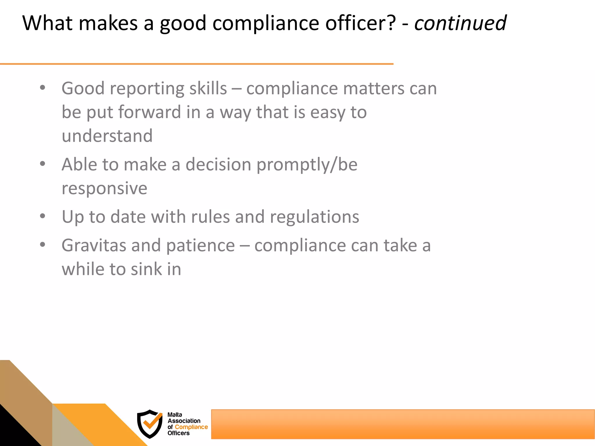 What makes a good compliance officer? - continued
• Good reporting skills – compliance matters can
be put forward in a way that is easy to
understand
• Able to make a decision promptly/be
responsive
• Up to date with rules and regulations
• Gravitas and patience – compliance can take a
while to sink in
 