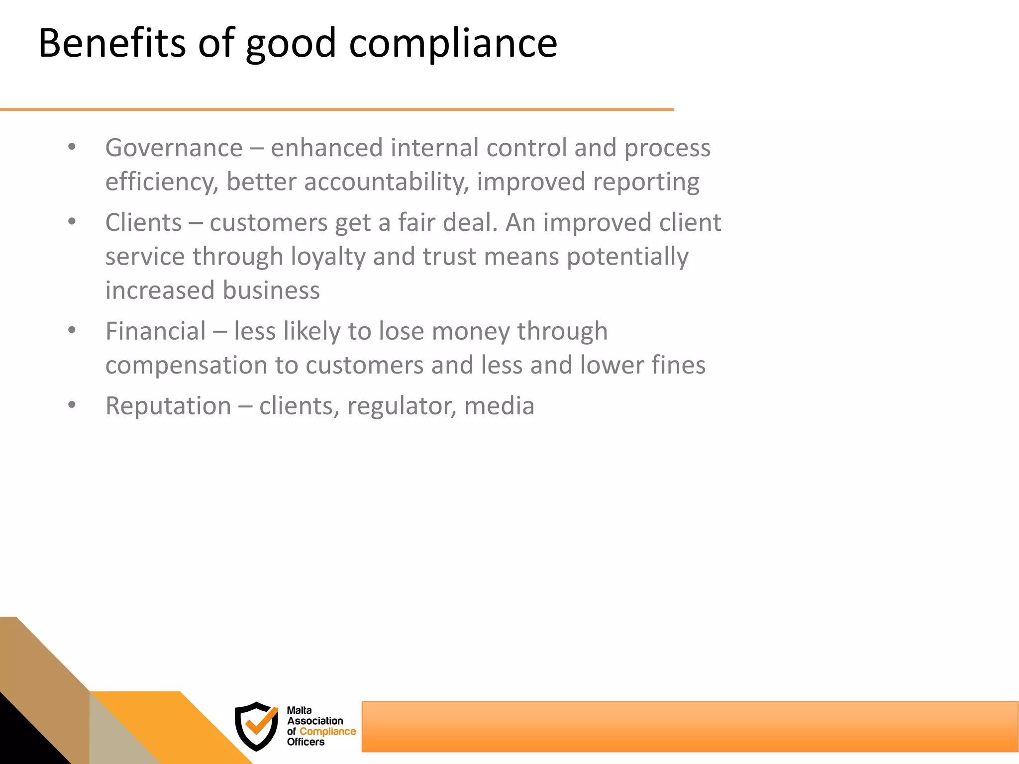 Benefits of good compliance
• Governance – enhanced internal control and process
efficiency, better accountability, improved reporting
• Clients – customers get a fair deal. An improved client
service through loyalty and trust means potentially
increased business
• Financial – less likely to lose money through
compensation to customers and less and lower fines
• Reputation – clients, regulator, media
 