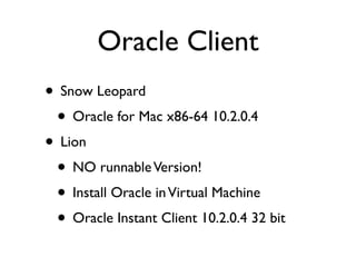 Oracle Client
• Snow Leopard
 • Oracle for Mac x86-64 10.2.0.4
• Lion
 • NO runnable Version!
 • Install Oracle in Virtual Machine
 • Oracle Instant Client 10.2.0.4 32 bit
 