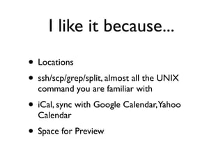 I like it because...
• Locations
• ssh/scp/grep/split, almost all the UNIX
  command you are familiar with
• iCal, sync with Google Calendar,Yahoo
  Calendar
• Space for Preview
 