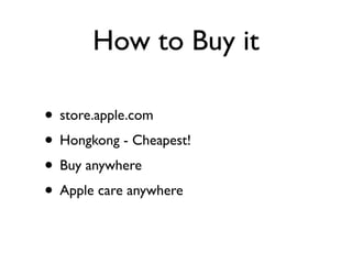 How to Buy it

• store.apple.com
• Hongkong - Cheapest!
• Buy anywhere
• Apple care anywhere
 