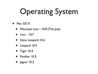 Operating System
•   Mac OS X
    •   Mountain Lion - 10.8 (This July)
    •   Lion - 10.7
    •   Snow Leopard 10.6
    •   Leopard 10.5
    •   Tiger 10.4
    •   Panther 10.3
    •   Jaguar 10.2
 