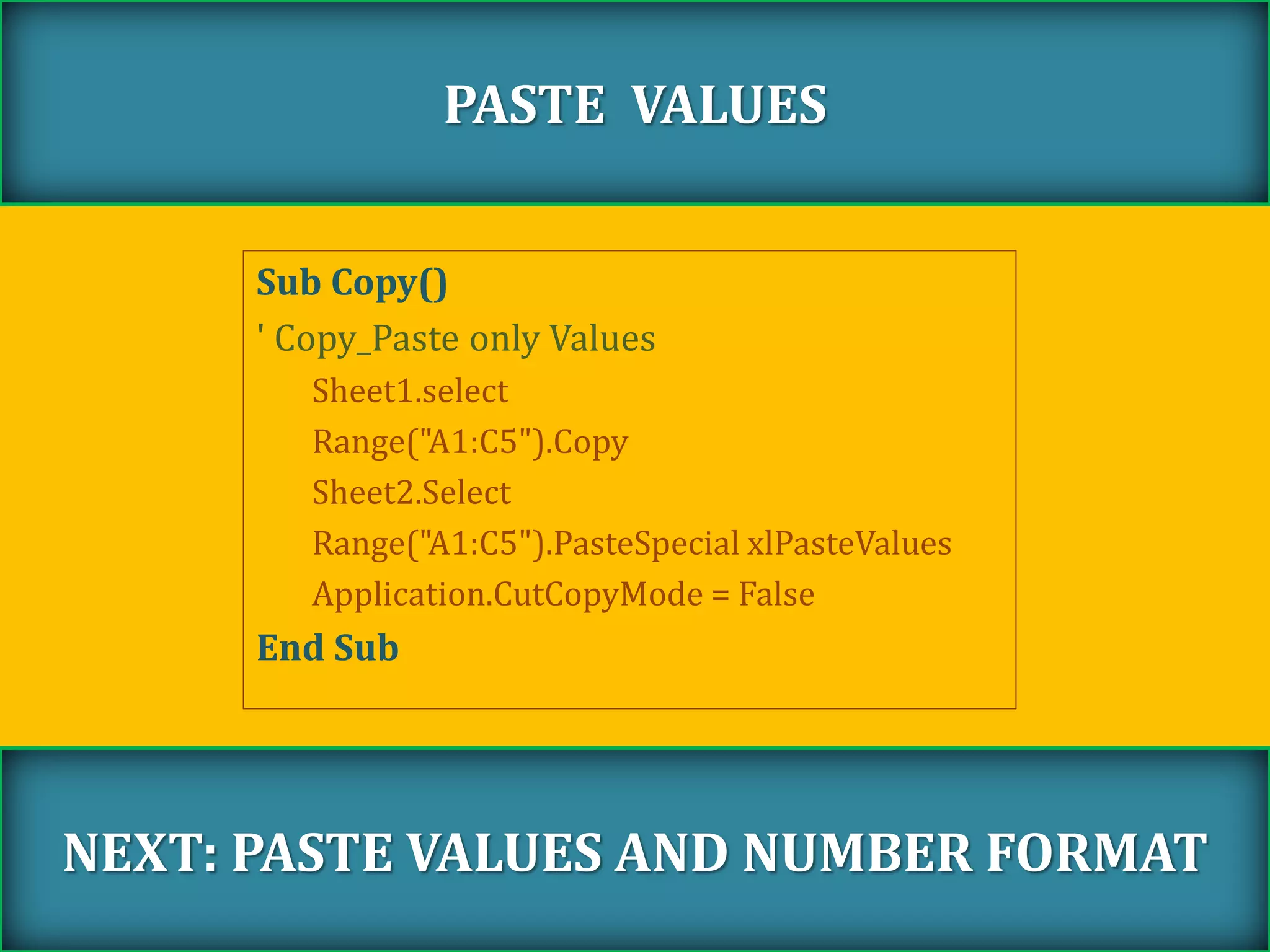 Sub Copy()
' Copy_Paste only Values
Sheet1.select
Range("A1:C5").Copy
Sheet2.Select
Range("A1:C5").PasteSpecial xlPasteValues
Application.CutCopyMode = False
End Sub
PASTE VALUES
NEXT: PASTE VALUES AND NUMBER FORMAT
 