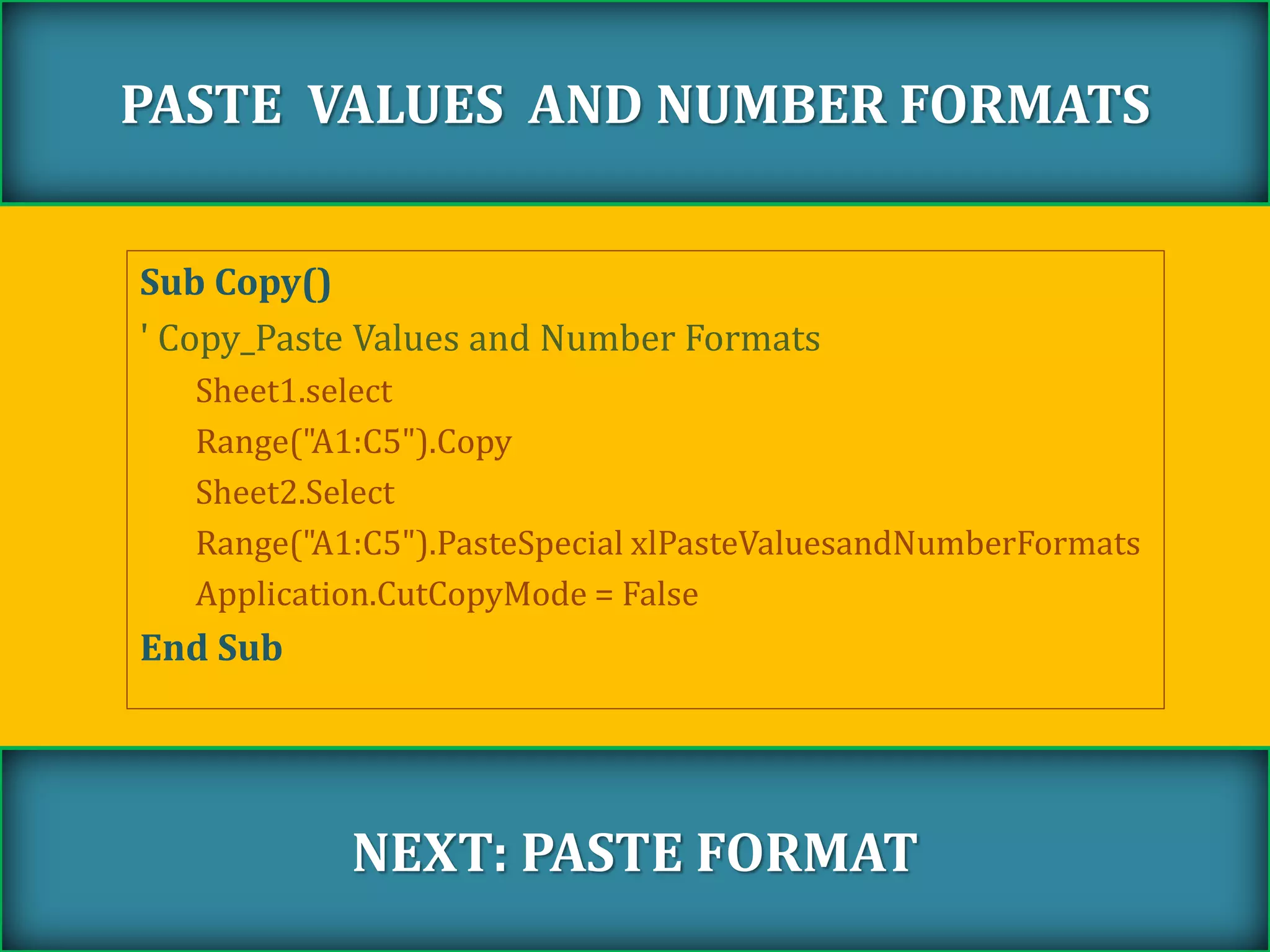 Sub Copy()
' Copy_Paste Values and Number Formats
Sheet1.select
Range("A1:C5").Copy
Sheet2.Select
Range("A1:C5").PasteSpecial xlPasteValuesandNumberFormats
Application.CutCopyMode = False
End Sub
PASTE VALUES AND NUMBER FORMATS
NEXT: PASTE FORMAT
 