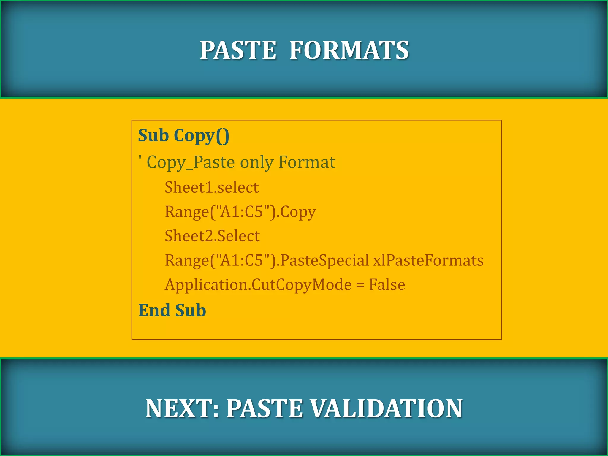 Sub Copy()
' Copy_Paste only Format
Sheet1.select
Range("A1:C5").Copy
Sheet2.Select
Range("A1:C5").PasteSpecial xlPasteFormats
Application.CutCopyMode = False
End Sub
PASTE FORMATS
NEXT: PASTE VALIDATION
 