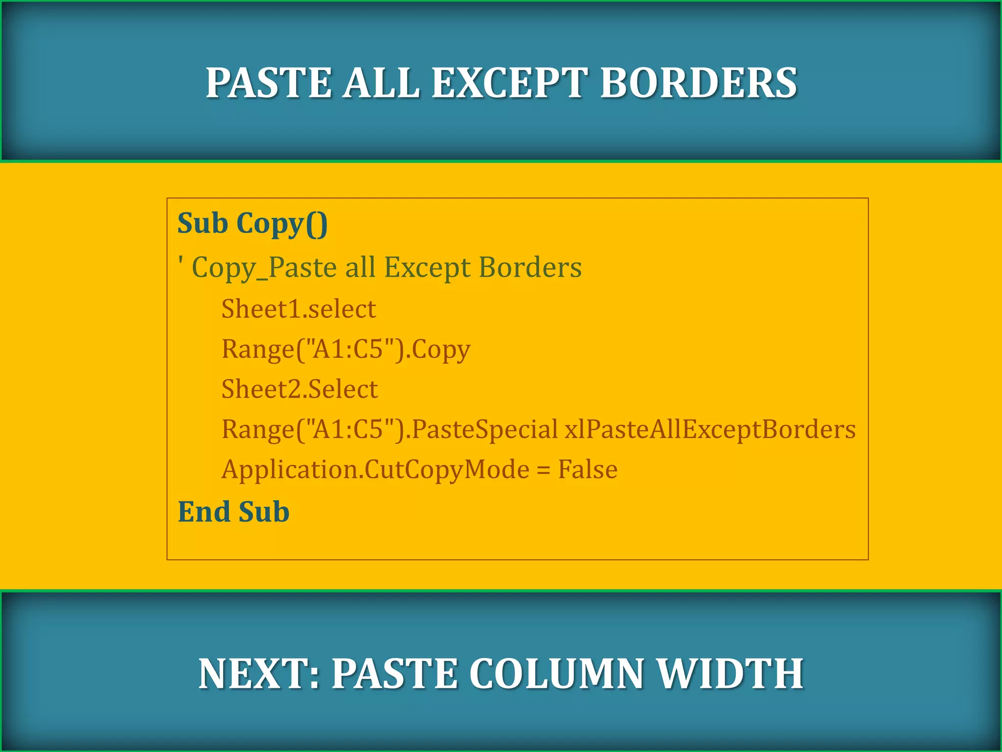 Sub Copy()
' Copy_Paste all Except Borders
Sheet1.select
Range("A1:C5").Copy
Sheet2.Select
Range("A1:C5").PasteSpecial xlPasteAllExceptBorders
Application.CutCopyMode = False
End Sub
PASTE ALL EXCEPT BORDERS
NEXT: PASTE COLUMN WIDTH
 