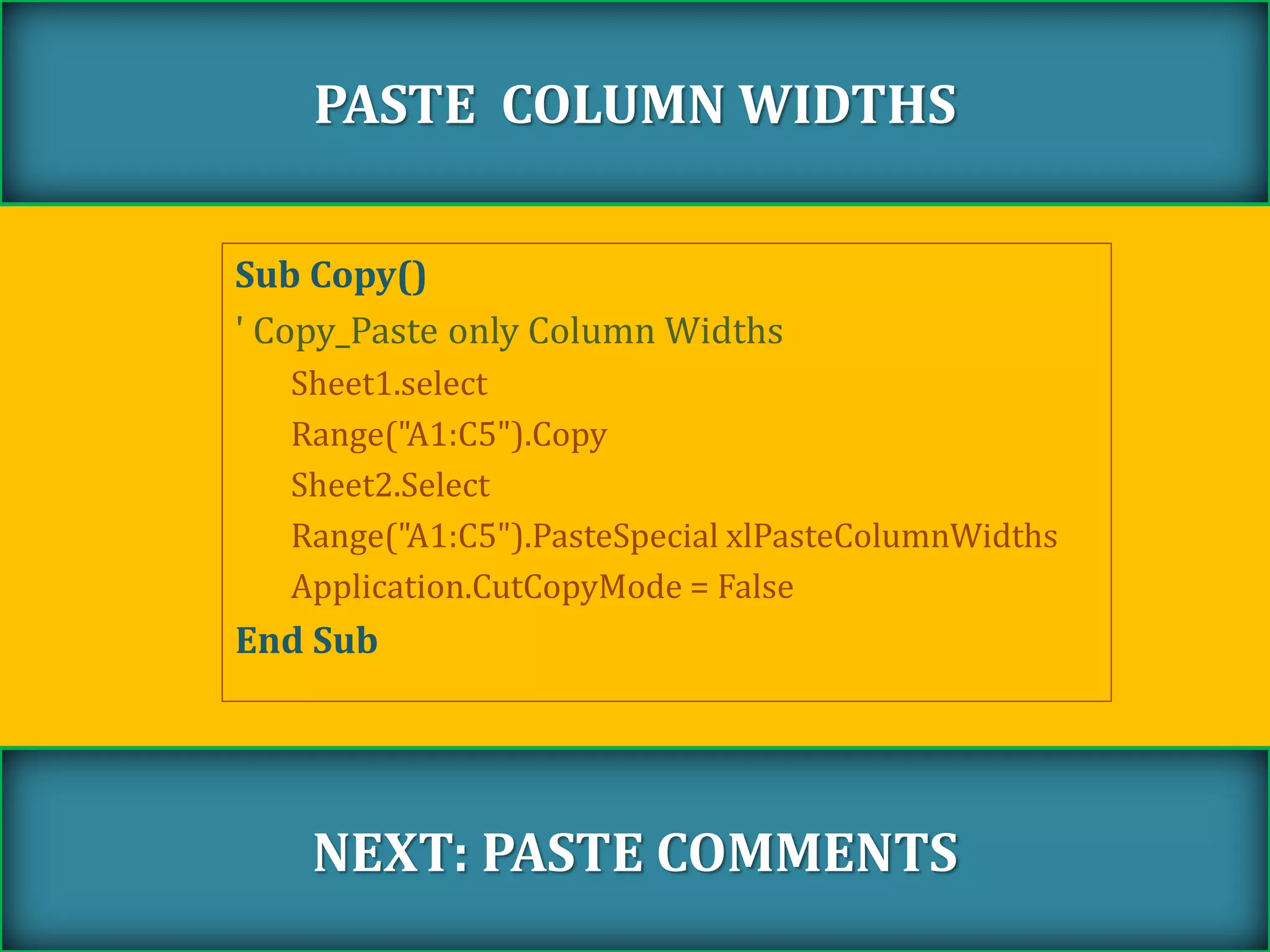Sub Copy()
' Copy_Paste only Column Widths
Sheet1.select
Range("A1:C5").Copy
Sheet2.Select
Range("A1:C5").PasteSpecial xlPasteColumnWidths
Application.CutCopyMode = False
End Sub
PASTE COLUMN WIDTHS
NEXT: PASTE COMMENTS
 