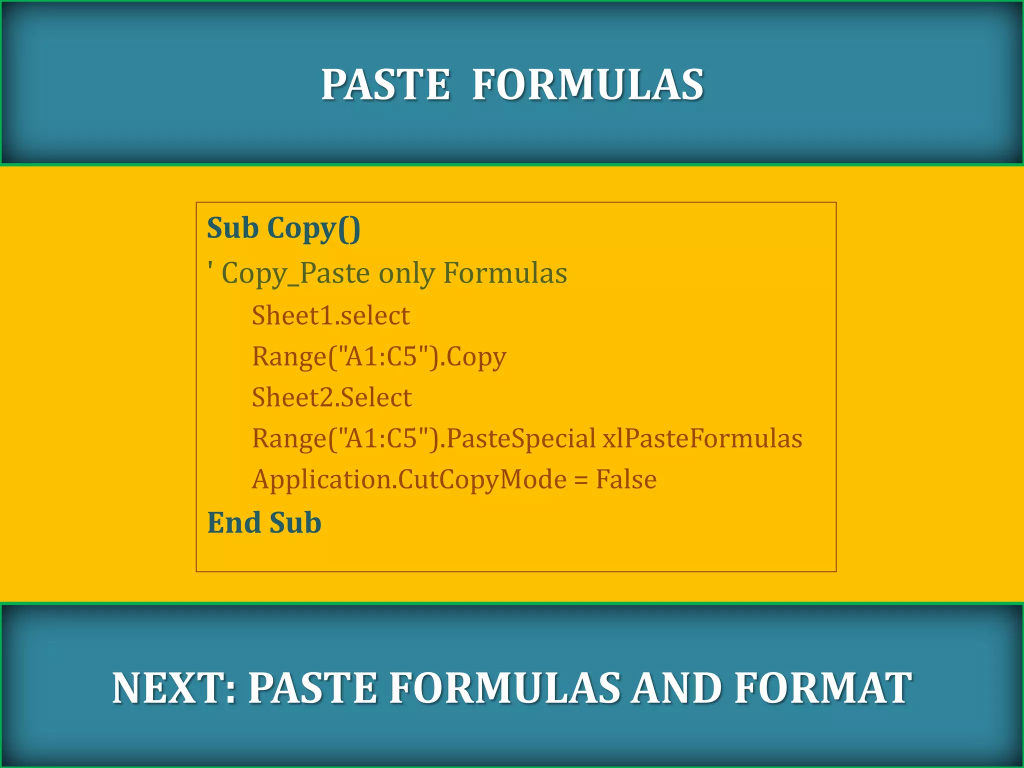 Sub Copy()
' Copy_Paste only Formulas
Sheet1.select
Range("A1:C5").Copy
Sheet2.Select
Range("A1:C5").PasteSpecial xlPasteFormulas
Application.CutCopyMode = False
End Sub
PASTE FORMULAS
NEXT: PASTE FORMULAS AND FORMAT
 