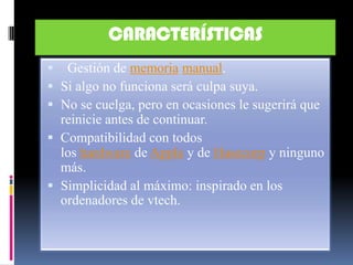 CARACTERÍSTICAS
 Gestión de memoria manual.
 Si algo no funciona será culpa suya.
 No se cuelga, pero en ocasiones le sugerirá que
  reinicie antes de continuar.
 Compatibilidad con todos
  los hardware de Apple y de Hasecorp y ninguno
  más.
 Simplicidad al máximo: inspirado en los
  ordenadores de vtech.
 