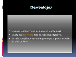 Desventajas




 Costoso (aunque viene incluido con la máquina)
 Existe poco software para este sistema operativo.
 Es más complicado encontrar gente que la pueda arreglar
  en caso de fallas.
 