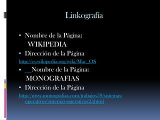 Linkografía

• Nombre de la Página:
    WIKIPEDIA
• Dirección de la Página
http://es.wikipedia.org/wiki/Mac_OS
    Nombre de la Página:
    MONOGRAFIAS
• Dirección de la Página
http://www.monografias.com/trabajos59/sistemas-
   operativos/sistemas-operativos2.shtml
 