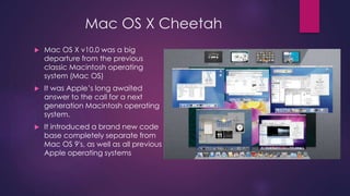 Mac OS X Cheetah 
 Mac OS X v10.0 was a big 
departure from the previous 
classic Macintosh operating 
system (Mac OS) 
 It was Apple’s long awaited 
answer to the call for a next 
generation Macintosh operating 
system. 
 It introduced a brand new code 
base completely separate from 
Mac OS 9's, as well as all previous 
Apple operating systems 
 